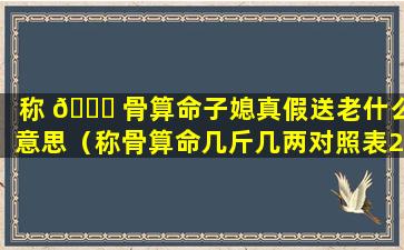 称 🐟 骨算命子媳真假送老什么意思（称骨算命几斤几两对照表2023年）